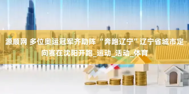 源顺网 多位奥运冠军齐助阵 “奔跑辽宁”辽宁省城市定向赛在沈阳开跑_运动_活动_体育