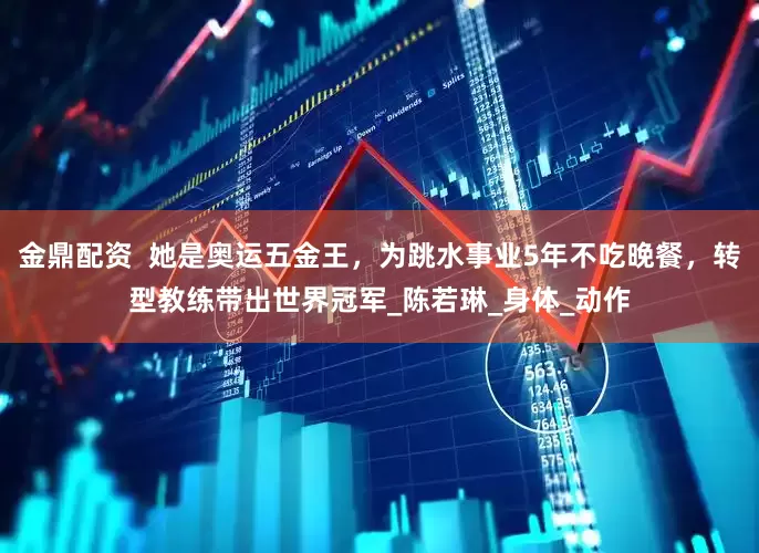 金鼎配资  她是奥运五金王，为跳水事业5年不吃晚餐，转型教练带出世界冠军_陈若琳_身体_动作