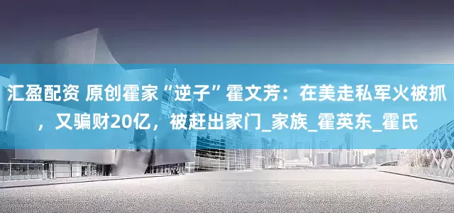 汇盈配资 原创霍家“逆子”霍文芳：在美走私军火被抓，又骗财20亿，被赶出家门_家族_霍英东_霍氏