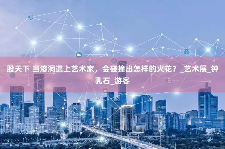 股天下 当溶洞遇上艺术家，会碰撞出怎样的火花？_艺术展_钟乳石_游客