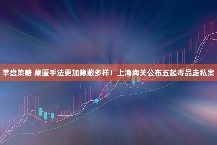 掌盘策略 藏匿手法更加隐蔽多样！上海海关公布五起毒品走私案