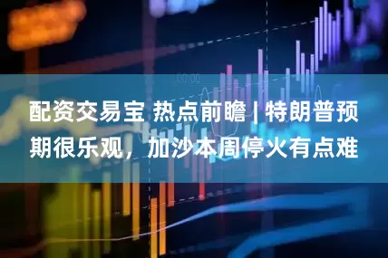 配资交易宝 热点前瞻 | 特朗普预期很乐观，加沙本周停火有点难