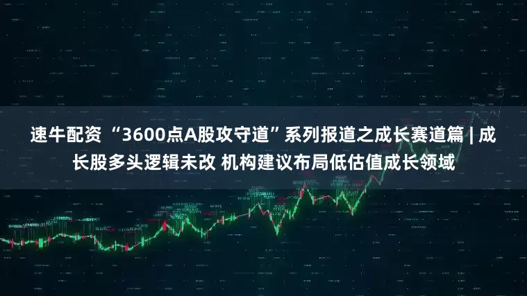 速牛配资 “3600点A股攻守道”系列报道之成长赛道篇 | 成长股多头逻辑未改 机构建议布局低估值成长领域
