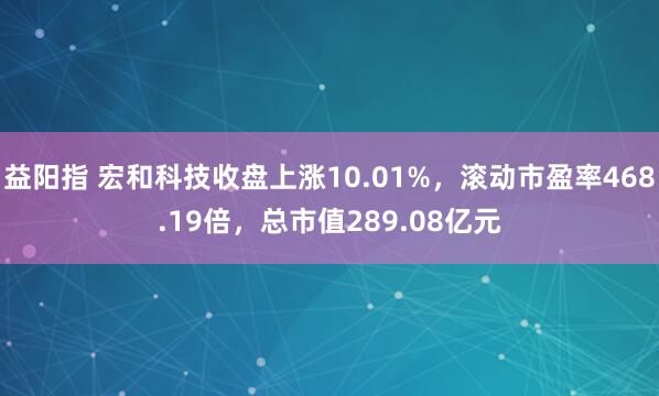 益阳指 宏和科技收盘上涨10.01%，滚动市盈率468.19倍，总市值289.08亿元