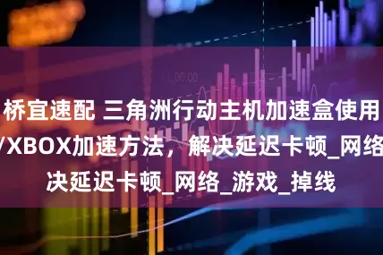 桥宜速配 三角洲行动主机加速盒使用教程，PS5/XBOX加速方法，解决延迟卡顿_网络_游戏_掉线