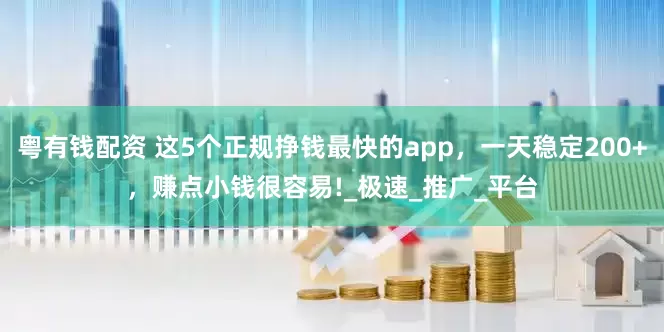 粤有钱配资 这5个正规挣钱最快的app，一天稳定200+，赚点小钱很容易!_极速_推广_平台