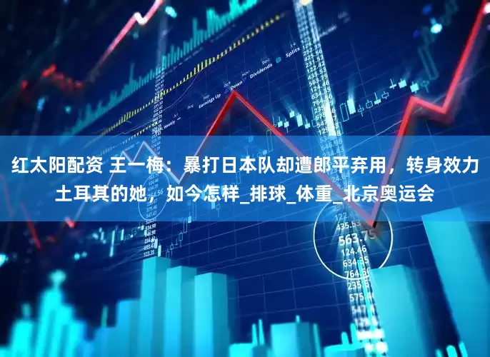 红太阳配资 王一梅：暴打日本队却遭郎平弃用，转身效力土耳其的她，如今怎样_排球_体重_北京奥运会