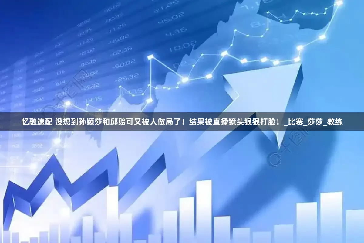 忆融速配 没想到孙颖莎和邱贻可又被人做局了！结果被直播镜头狠狠打脸！_比赛_莎莎_教练