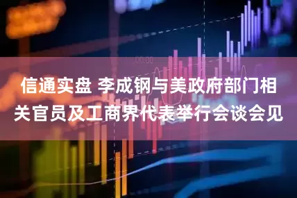 信通实盘 李成钢与美政府部门相关官员及工商界代表举行会谈会见