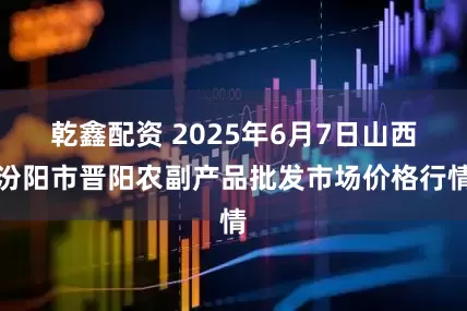 乾鑫配资 2025年6月7日山西汾阳市晋阳农副产品批发市场价格行情