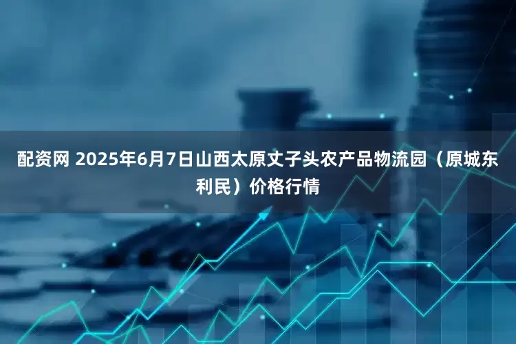 配资网 2025年6月7日山西太原丈子头农产品物流园（原城东利民）价格行情