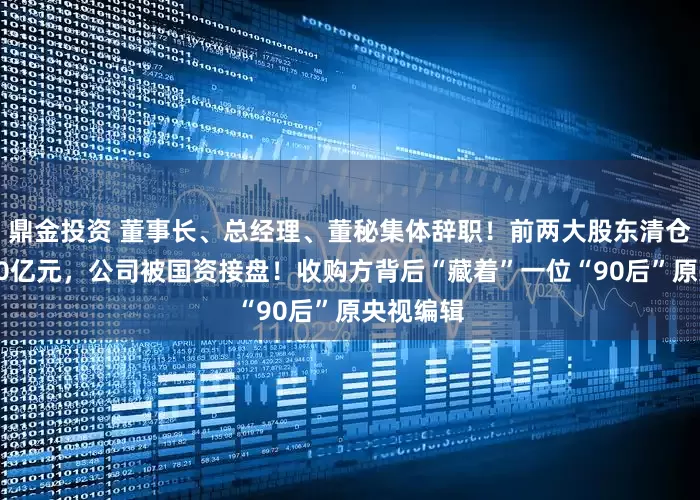 鼎金投资 董事长、总经理、董秘集体辞职！前两大股东清仓套现超10亿元，公司被国资接盘！收购方背后“藏着”一位“90后”原央视编辑