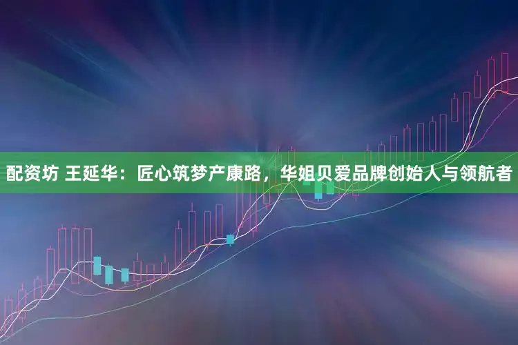 配资坊 王延华：匠心筑梦产康路，华姐贝爱品牌创始人与领航者