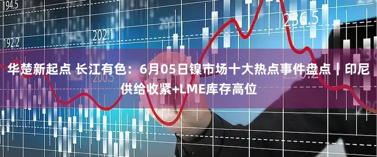 华楚新起点 长江有色：6月05日镍市场十大热点事件盘点｜印尼供给收紧+LME库存高位